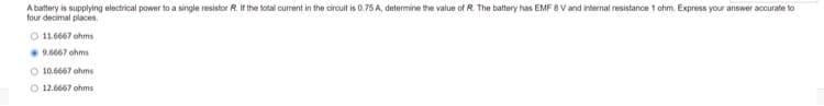 A battery is supplying electrical power to a single resistor R. If the total current in the circuit is 0.75 A, determine the value of R The battery has EMF 8 V and internal resistance 1 ohm. Express your answer accurate to
four decimal places.
O 11.6667 ohms
9.6667 ohms
O 10.6667 ohms
O 12.6667 ohms
