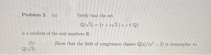 Problem 2. (a)
Verify that the set
Q(V3) = {r+sv3 |r, s e Q}
is a subfield of the real numbers R.
(b)
Q(V3).
Show that the field of congruence classes Q(r]/(x – 3) is isomorphic to
