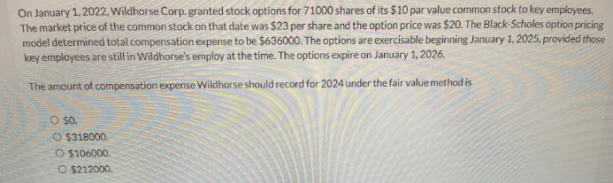 On January 1, 2022, Wildhorse Corp. granted stock options for 71000 shares of its $10 par value common stock to key employees.
The market price of the common stock on that date was $23 per share and the option price was $20. The Black-Scholes option pricing
model determined total compensation expense to be $636000. The options are exercisable beginning January 1, 2025, provided those
key employees are still in Wildhorse's employ at the time. The options expire on January 1, 2026.
The amount of compensation expense Wildhorse should record for 2024 under the fair value method is
O $0.
O $318000.
O $106000.
O $212000.