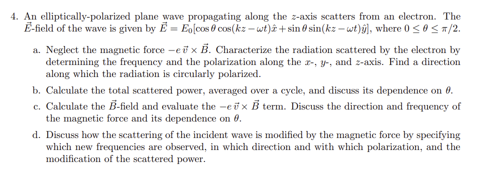 4. An elliptically-polarized plane wave propagating along the z-axis scatters from an electron. The
E-field of the wave is given by Ē = Eo [cos 0 cos(kz - wt) + sin 0 sin(kz - wt)ŷ], where 0 ≤ 0 ≤ π/2.
a. Neglect the magnetic force-ev× B. Characterize the radiation scattered by the electron by
determining the frequency and the polarization along the x-, y, and z-axis. Find a direction
along which the radiation is circularly polarized.
b. Calculate the total scattered power, averaged over a cycle, and discuss its dependence on 0.
c. Calculate the B-field and evaluate the ev× B term. Discuss the direction and frequency of
the magnetic force and its dependence on 0.
d. Discuss how the scattering of the incident wave is modified by the magnetic force by specifying
which new frequencies are observed, in which direction and with which polarization, and the
modification of the scattered power.