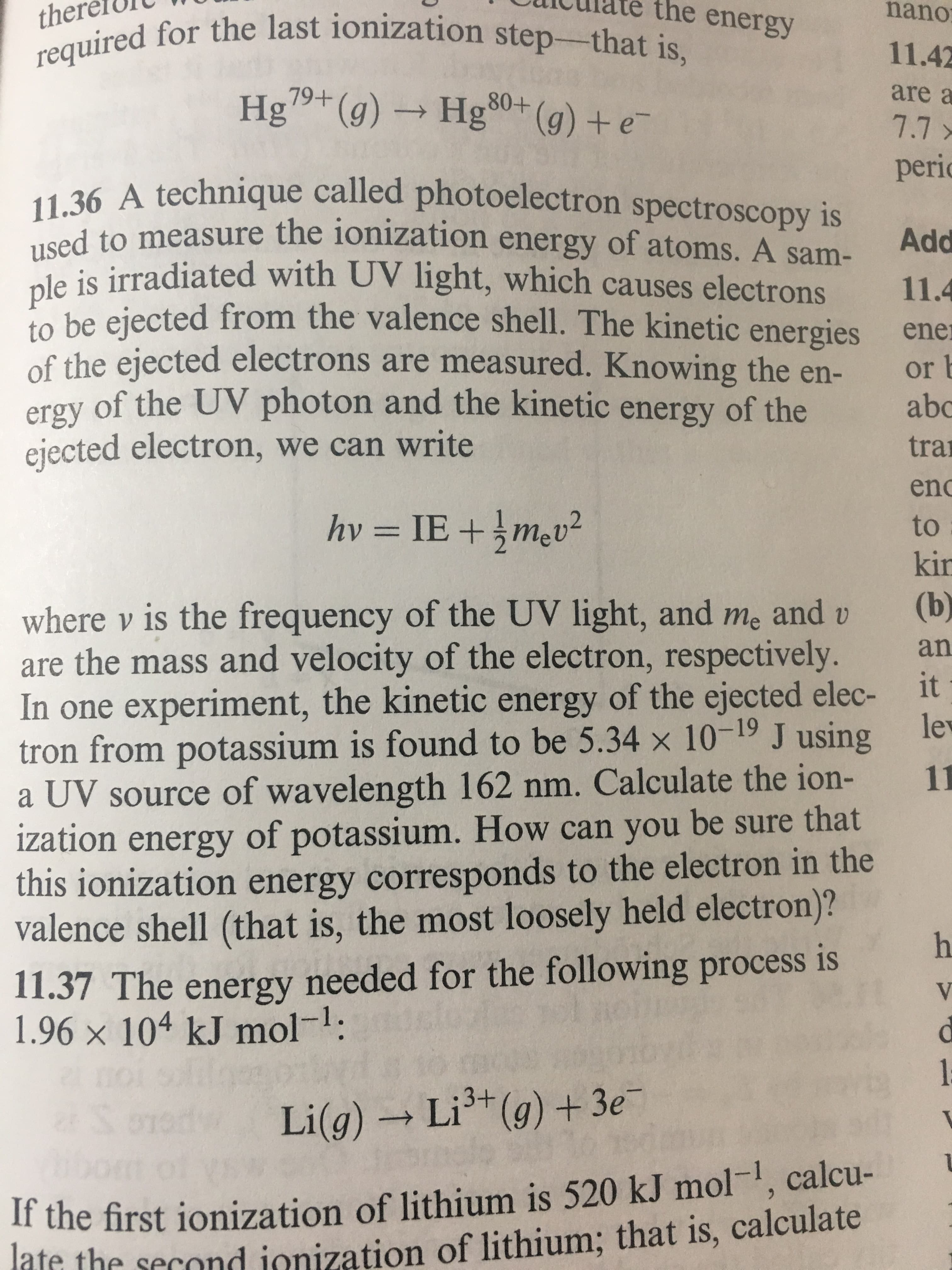 the energy
nano
ther
required for the last ionization step-that is,
11.42
are a
79+
Hg(g)Hg0(g)e
80+
7.7
peric
11.36 A technique called photoelectron spectroscopy is
used to measure the ionization energy of atoms. A sam-
ple is irradiated with UV light, which causes electrons
Add
11.4
be eiected from the valence shell. The kinetic energies
of the ejected electrons are measured. Knowing the en-
ergy of the UV photon and the kinetic energy of the
ejected electron, we can write
ener
or
abc
tra
enc
hv -ΙE +5mv
to
kir
(b)
where v is the frequency of the UV light, and me and v
are the mass and velocity of the electron, respectively.
In one experiment, the kinetic energy of the ejected elec-
an
it
lew
tron from potassium is found to be 5.34 x 10-19 J using
11
a UV source of wavelength 162 nm. Calculate the ion-
ization energy of potassium. How can you be sure that
this ionization energy corresponds to the electron in the
valence shell (that is, the most loosely held electron)?
h
11.37 The energy needed for the following process is
1.96 x 104 kJ mol:
V
1
Li(g)Li (g)+3e
If the first ionization of lithium is 520 kJ mol1, calcu-
late the second ionization of lithium; that is, calculate
