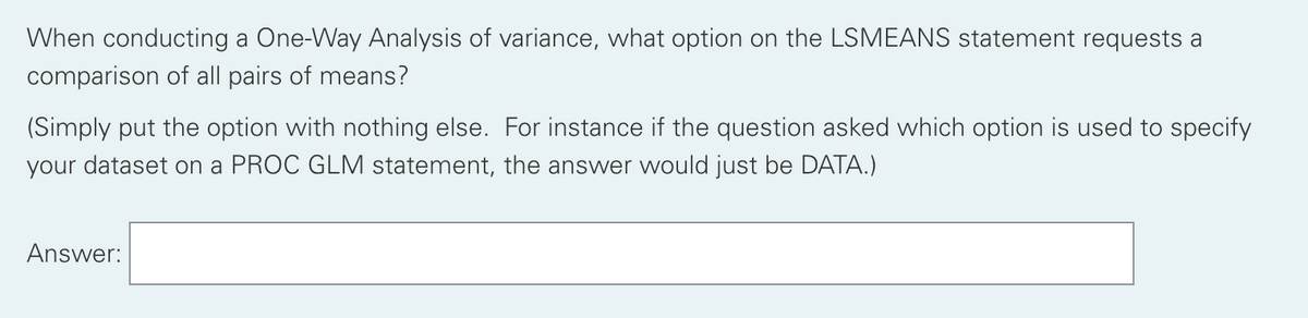 When conducting a One-Way Analysis of variance, what option on the LSMEANS statement requests a
comparison of all pairs of means?
(Simply put the option with nothing else. For instance if the question asked which option is used to specify
your dataset on a PROC GLM statement, the answer would just be DATA.)
Answer:

