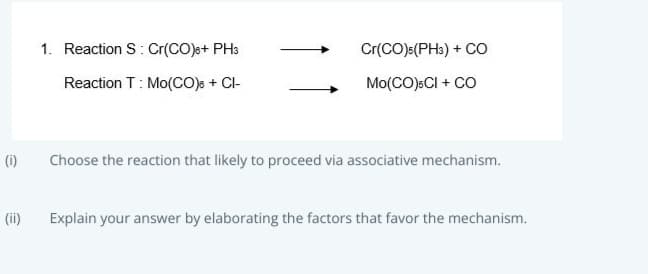 1. Reaction S: Cr(CO)s+ PH3
Cr(CO)s(PH3) + CO
Reaction T: Mo(CO)s + Cl-
Mo(CO):CI + CO
(i)
Choose the reaction that likely to proceed via associative mechanism.
(ii)
Explain your answer by elaborating the factors that favor the mechanism.
