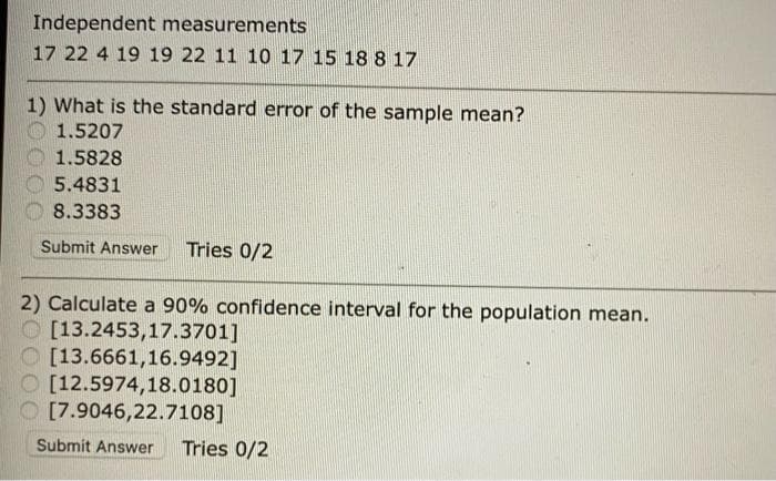 Independent measurements
17 22 4 19 19 22 11 10 17 15 18 8 17
1) What is the standard error of the sample mean?
1.5207
1.5828
5.4831
8.3383
Submit Answer
Tries 0/2
2) Calculate a 90% confidence interval for the population mean.
O [13.2453,17.3701]
O [13.6661,16.9492]
O [12.5974,18.0180]
O [7.9046,22.7108]
Submit Answer
Tries 0/2
