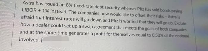 Astra has issued an 8% fixed-rate debt security whereas Pfiz has sold bonds paying
LIBOR + 1% instead. The companies now would like to offset their risks - Astra is
afraid that interest rates will go down and Pfiz is worried that they will go up. Explain
how a dealer could set up a swap agreement that meets the goals of both companies
and at the same time generates a profit for themselves equal to 0.50% of the notional
involved. I
