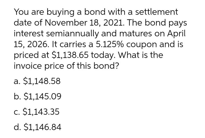 You are buying a bond with a settlement
date of November 18, 2021. The bond pays
interest semiannually and matures on April
15, 2026. It carries a 5.125% coupon and is
priced at $1,138.65 today. What is the
invoice price of this bond?
a. $1,148.58
b. $1,145.09
c. $1,143.35
d. $1,146.84
