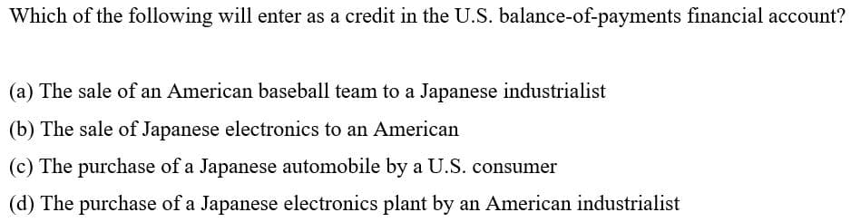 Which of the following will enter as a credit in the U.S. balance-of-payments financial account?
(a) The sale of an American baseball team to a Japanese industrialist
(b) The sale of Japanese electronics to an American
(c) The purchase of a Japanese automobile by a U.S. consumer
(d) The purchase of a Japanese electronics plant by an American industrialist
