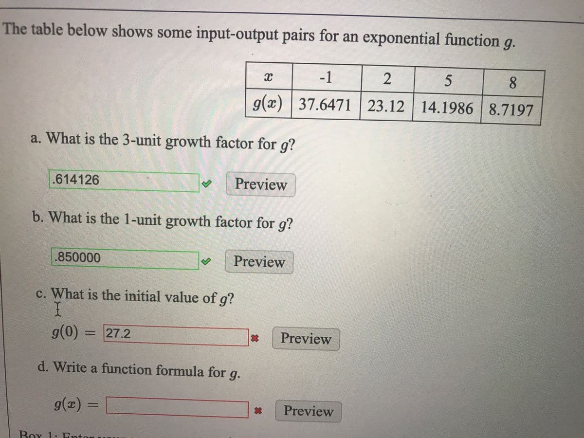 The table below shows some input-output pairs for an exponential function g.
-1
2
8.
g(x) 37.6471 23.12 14.1986 8.7197
a. What is the 3-unit growth factor for g?
.614126
Preview
b. What is the 1-unit growth factor for g?
850000
Preview
c. What is the initial value of g?
I
g(0) = 27.2
Preview
d. Write a function formula for g.
g(x) =
Preview
Box 1: Entor
