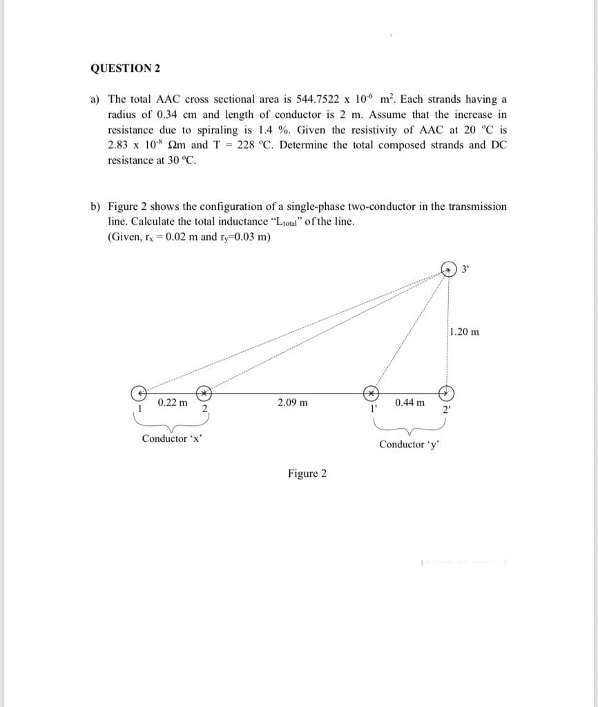 QUESTION 2
a) The total AAC cross sectional area is 544.7522 x 106 m2. Each strands having a
radius of 0.34 cm and length of conductor is 2 m. Assume that the increase in
resistance due to spiraling is 1.4 %. Given the resistivity of AAC at 20 °C is
2.83 x 10* Qm and T = 228 °C. Determine the total composed strands and DC
resistance at 30 °C.
b) Figure 2 shows the configuration of a single-phase two-conductor in the transmission
line. Calculate the total inductance "Ltotal" of the line.
(Given, rx = 0.02 m and ry-0.03 m)
3'
1.20 m
0.22 m
2.09 m
0.44 m
2"
Conductor 'x'
Conductor 'y'
Figure 2
