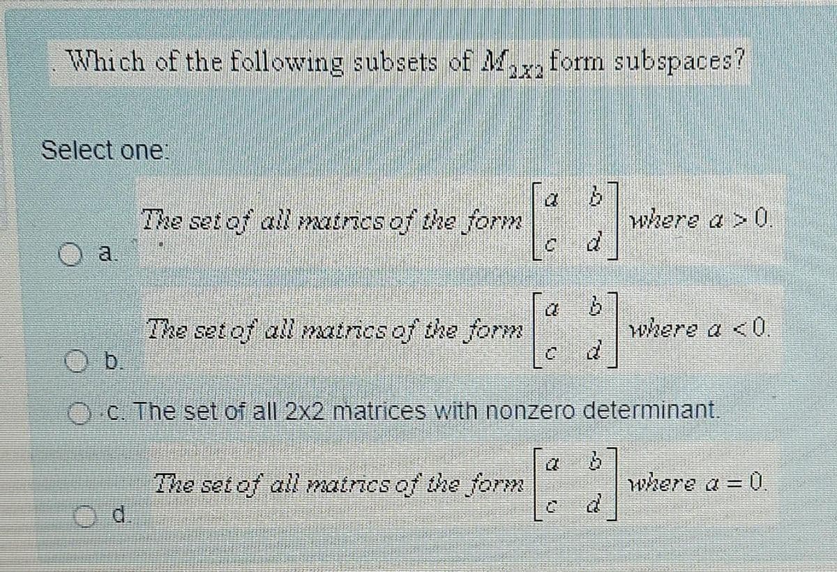 Which of the following subsets of M.
form subspaces?
Select one.
The set of all matnies of the form
where a >0
a.
The set of all matrics of the form
where a <0.
b.
C. The set ofall 2x2 matrices with nonzero determinant.
The set of all matricsof the forM
where a = 0.
