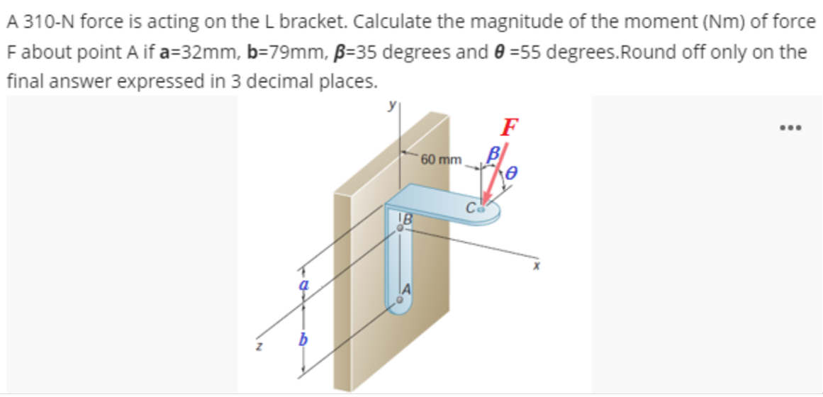 A 310-N force is acting on the L bracket. Calculate the magnitude of the moment (Nm) of force
F about point A if a=32mm, b=79mm, ß-35 degrees and 0 =55 degrees. Round off only on the
final answer expressed in 3 decimal places.
IB
60 mm,
F
...