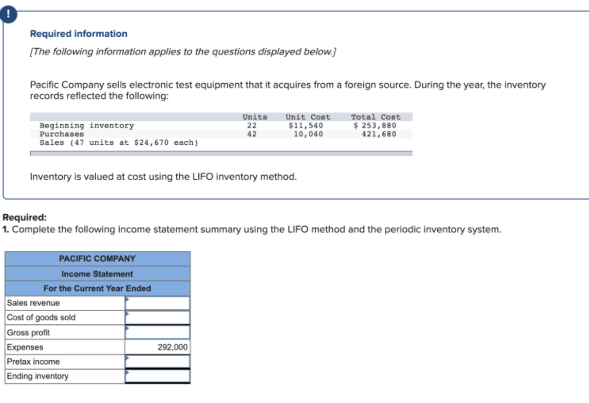 Required information
[The following information applies to the questions displayed below.]
Pacific Company sells electronic test equipment that it acquires from a foreign source. During the year, the inventory
records reflected the following:
Beginning inventory
Purchases
Units
22
Unit Cost
$11,540
10,040
Total Cost
$ 253,880
421,680
42
Sales (47 units at $24,670 each)
Inventory is valued at cost using the LIFO inventory method.
Required:
1. Complete the following income statement summary using the LIFO method and the periodic inventory system.
PACIFIC COMPANY
Income Statement
For the Current Year Ended
Sales revenue
Cost of goods sold
Gross profit
Expenses
292,000
Pretax income
Ending inventory
