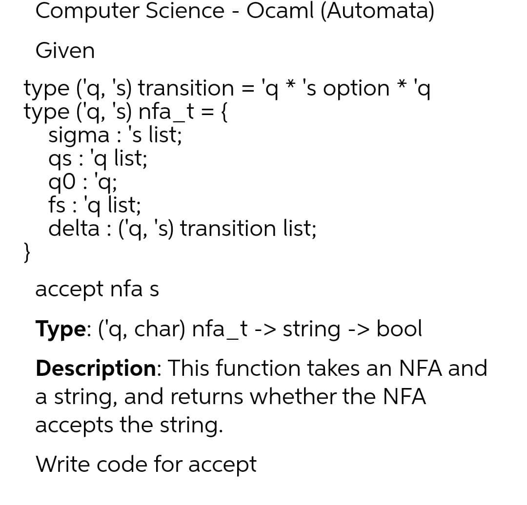 Computer Science - Ocaml (Automata)
Given
type ('q, 's) transition = 'q * 's option * 'q
type ('q, 's) nfa_t = {
sigma : 's list;
qs : 'q list;
q0 : 'q;
fs : 'q list;
delta : ('q, 's) transition list;
}
'bq
accept nfa s
Type: ('q, char) nfa_t -> string -> bool
Description: This function takes an NFA and
a string, and returns whether the NFA
accepts the string.
Write code for accept
