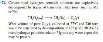 74. Concentrated hydrogen peroxide solutions are explosively
decomposed by traces of transition metal ions (such as Mn
or Fe):
2H,0O,(aq) → 2H,0(1) + 0,(6)
What volume of pure O:(8), collected at 27°C and 746 torr,
would be generated by decomposition of 125 g of a 50.0% by
mass hydrogen peroxide solution? Ignore any water vapor that
may be present.
