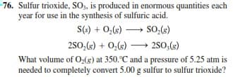 76. Sulfur trioxide, SO, is produced in enormous quantities each
year for use in the synthesis of sulfuric acid.
S() + 0,(«) → So,(s)
280,(s) + 0,(s) → 2SO,(s)
What volume of O,(g) at 350.°C and a pressure of 5.25 atm is
needed to completely convert 5.00 g sulfur to sulfur trioxide?
