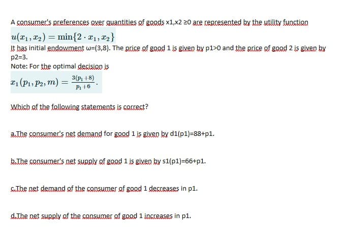 A consumer's preferences over quantities of goods x1,x2 z20 are represented by the utility function
u(x1, 22) = min{2·x1, 22}
It has initial endowment w-(3,8). The price of good 1 is given by p1>0 and the price of good 2 is given by
p2=3.
Note: For the optimal decision is
3(P +8)
21 (P1, P2, m) =
Pi +6
Which of the following statements is correct?
a.The consumer's net demand for good 1 is given by d1(p1)=88+p1.
b.The consumer's net supply of good 1 is given by s1(p1)=66+p1.
CThe net demand of the consumer of good 1 decreases in pl1.
d.The net supply of the consumer of good 1 increases in p1.

