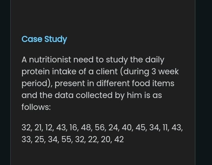 Case Study
A nutritionist need to study the daily
protein intake of a client (during 3 week
period), present in different food items
and the data collected by him is as
follows:
32, 21, 12, 43, 16, 48, 56, 24, 40, 45, 34, 11, 43,
33, 25, 34, 55, 32, 22, 20, 42
