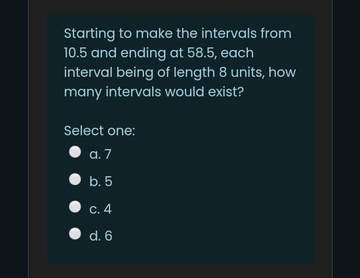 Starting to make the intervals from
10.5 and ending at 58.5, each
interval being of length 8 units, how
many intervals would exist?
Select one:
а. 7
b. 5
С. 4
d. 6
