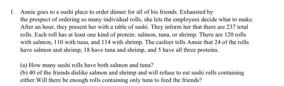 1. Annie goes to a sushi place to order dinner for all of his friends. Exhausted by
the prospect of ordering so many individual rolls, she lets the employees decide what to make.
After an hour, they present her with a table of sushi. They inform her that there are 237 total
rolls. Each roll has at least one kind of protein: salmon, tuna, or shrimp. There are 120 rolls
with salmon, 110 with tuna, and 114 with shrimp. The cashier tells Annie that 24 of the rolls
have salmon and shrimp, 18 have tuna and shrimp, and 5 have all three proteins.
(a) How many sushi rolls have both salmon and tuna?
(b) 40 of the friends dislike salmon and shrimp and will refuse to eat sushi rolls containing
either. Will there be enough rolls containing only tuna to feed the friends?
