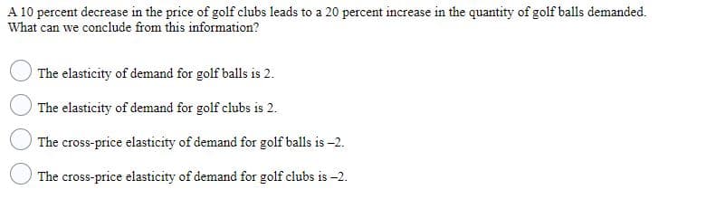 A 10 percent decrease in the price of golf clubs leads to a 20 percent increase in the quantity of golf balls demanded.
What can we conclude from this information?
The elasticity of demand for golf balls is 2.
The elasticity of demand for golf clubs is 2.
The cross-price elasticity of demand for golf balls is -2.
The cross-price elasticity of demand for golf clubs is -2.
