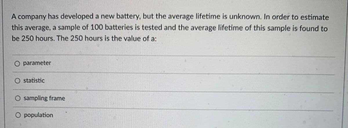 A company has developed a new battery, but the average lifetime is unknown. In order to estimate
this average, a sample of 100 batteries is tested and the average lifetime of this sample is found to
be 250 hours. The 250 hours is the value of a:
O parameter
O statistic
sampling frame
O population
