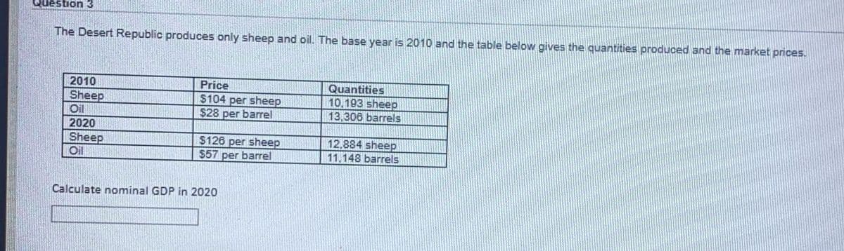 Question3
The Desert Republic produces only sheep and oil. The base year is 2010 and the table below gives the quantities produced and the market prices.
2010
Price
Sheep
Oil
$104 per sheep
$28 per barrel
Quantities
10.193 sheep
13,306 barrels
2020
Sheep
Oil
$126 per sheep
$57 per barrel
12,884 sheep
11.148 barrels
Calculate nominal GDP in 2020

