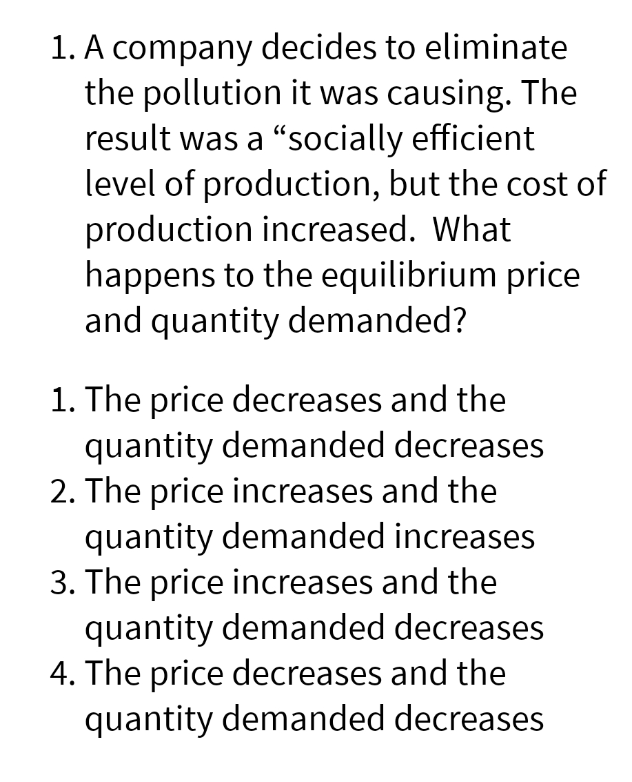 1. A company decides to eliminate
the pollution it was causing. The
result was a "socially efficient
level of production, but the cost of
production increased. What
happens to the equilibrium price
and quantity demanded?
1. The price decreases and the
quantity demanded decreases
2. The price increases and the
quantity demanded increases
3. The price increases and the
quantity demanded decreases
4. The price decreases and the
quantity demanded decreases