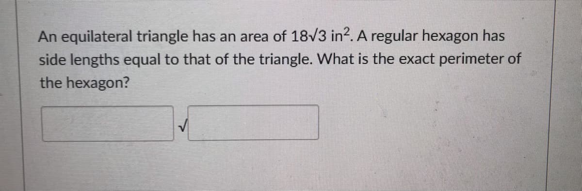 An equilateral triangle has an area of 18v3 in². A regular hexagon has
side lengths equal to that of the triangle. What is the exact perimeter of
the hexagon?
