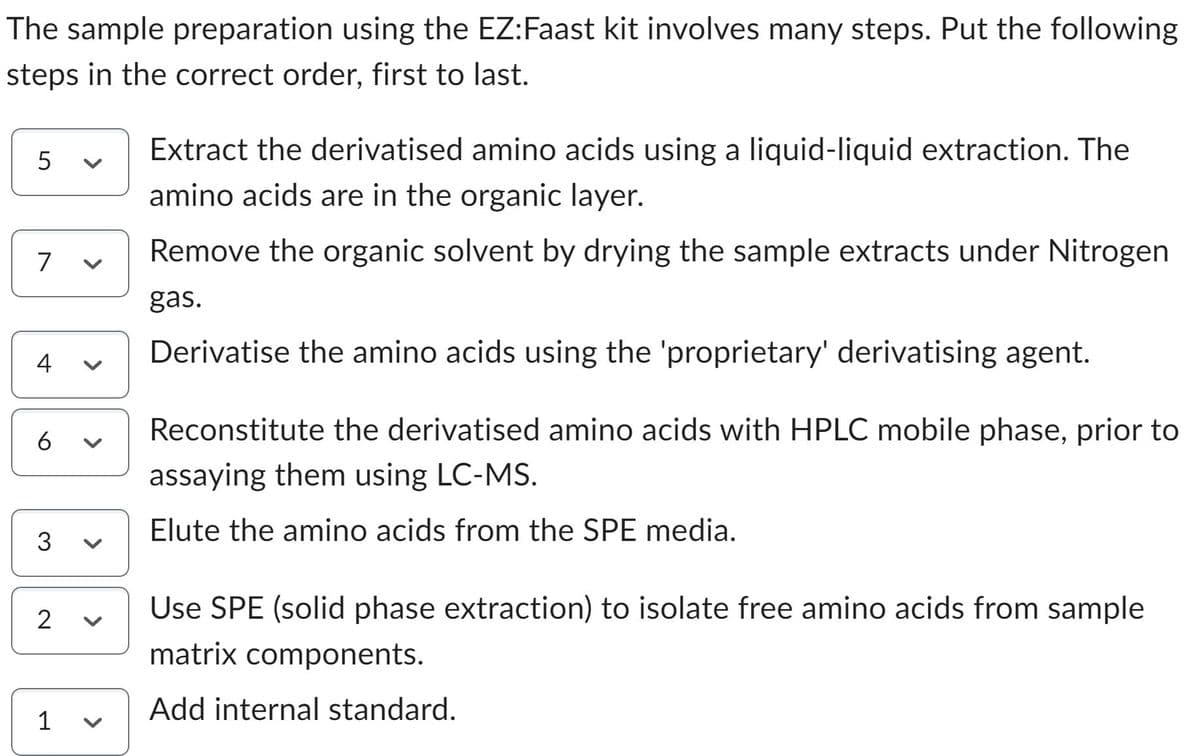 The sample preparation using the EZ:Faast kit involves many steps. Put the following
steps in the correct order, first to last.
5
7
4
6
3
2
1
>
Extract the derivatised amino acids using a liquid-liquid extraction. The
amino acids are in the organic layer.
Remove the organic solvent by drying the sample extracts under Nitrogen
gas.
Derivatise the amino acids using the 'proprietary' derivatising agent.
Reconstitute the derivatised amino acids with HPLC mobile phase, prior to
assaying them using LC-MS.
Elute the amino acids from the SPE media.
Use SPE (solid phase extraction) to isolate free amino acids from sample
matrix components.
Add internal standard.