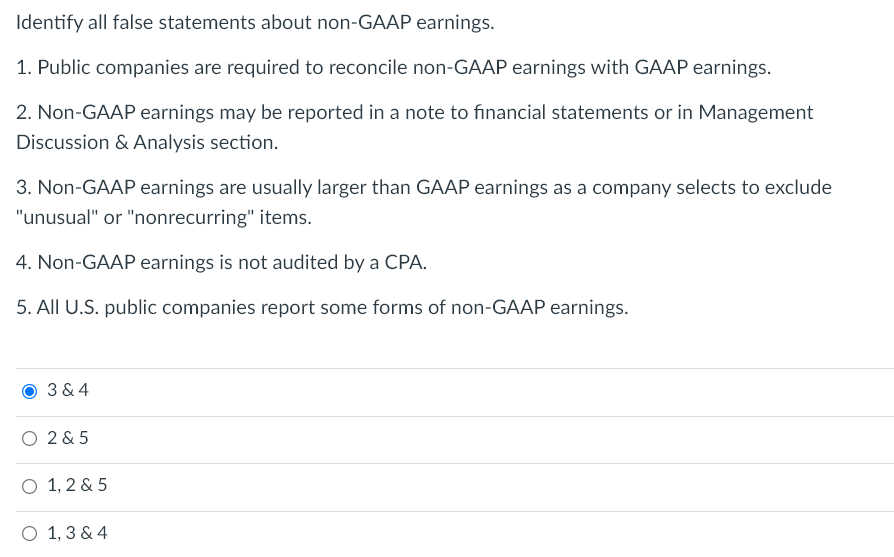 Identify all false statements about non-GAAP earnings.
1. Public companies are required to reconcile non-GAAP earnings with GAAP earnings.
2. Non-GAAP earnings may be reported in a note to financial statements or in Management
Discussion & Analysis section.
3. Non-GAAP earnings are usually larger than GAAP earnings as a company selects to exclude
"unusual" or "nonrecurring" items.
4. Non-GAAP earnings is not audited by a CPA.
5. All U.S. public companies report some forms of non-GAAP earnings.
3 & 4
O 2 & 5
O 1, 2 & 5
O 1, 3 & 4
