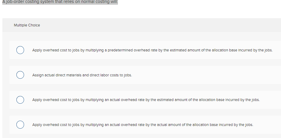 A job-order costing system that relies on normal costing will:
Multiple Cholce
Apply overhead cost to Jobs by multiplying a predetermined overhead rate by the estimated amount of the allocation base Incurred by the jobs.
Assign actual direct materlals and direct labor costs to jobs.
Apply overhead cost to Jobs by multiplylng an actual overhead rate by the estimated amount of the allocation base incurred by the jobs.
Apply overhead cost to Jobs by multiplylng an actual overhead rate by the actual amount of the allocation base Incurred by the Jobs.
