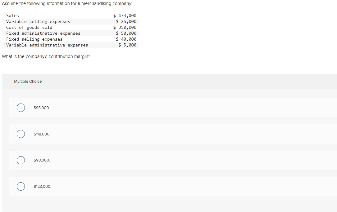 Assume the following Information for a merchandising company:
$ 473,000
$ 25,000
$ 350,000
$ 50,000
$ 40,000
$ 5,000
Sales
Variable selling expenses
Cost of goods sold
Fixed administrative expenses
Fixed selling expenses
Variable administrative expenses
What is the company's contribution margin?
Multiple Cholce
$93,000.
$118,000.
$98,000.
$123,000.
