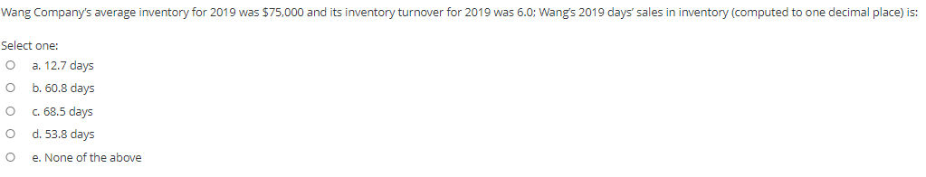 Wang Company's average inventory for 2019 was $75,000 and its inventory turnover for 2019 was 6.0; Wang's 2019 days' sales in inventory (computed to one decimal place) is:
Select one:
a. 12.7 days
b. 60.8 days
c. 68.5 days
d. 53.8 days
e. None of the above
