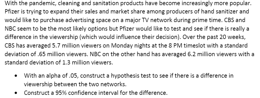 With the pandemic, cleaning and sanitation products have become increasingly more popular.
Pfizer is trying to expand their sales and market share among producers of hand sanitizer and
would like to purchase advertising space on a major TV network during prime time. CBS and
NBC seem to be the most likely options but Pfizer would like to test and see if there is really a
difference in the viewership (which would influence their decision). Over the past 20 weeks,
CBS has averaged 5.7 million viewers on Monday nights at the 8 PM timeslot with a standard
deviation of .65 million viewers. NBC on the other hand has averaged 6.2 million viewers with a
standard deviation of 1.3 million viewers.
With an alpha of .05, construct a hypothesis test to see if there is a difference in
viewership between the two networks.
Construct a 95% confidence interval for the difference.
