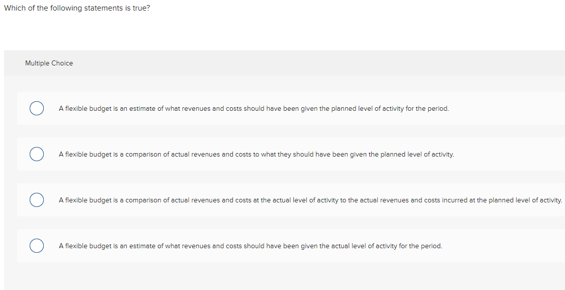 Which of the following statements is true?
Multiple Choice
A flexible budget is an estimate of what revenues and costs should have been given the planned level of activity for the period.
A flexible budget is a comparison of actual revenues and costs to what they should have been given the planned level of activity.
A flexible budget is a comparison of actual revenues and costs at the actual level of activity to the actual revenues and costs incurred at the planned level of activity.
A flexible budget is an estimate of what revenues and costs should have been given the actual level of activity for the period.
