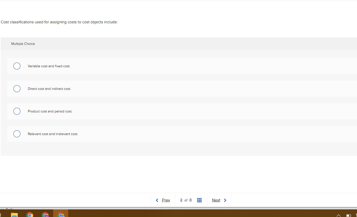 Cost classifications used for assigning costs to cost objects include:
Multiple Choice
Variable cost and fixed cost.
Direct cost and indirect cost.
Product cost and period cost.
Relevant cost and irrelevant cost.
< Prev
2 of 8 H
Next >
