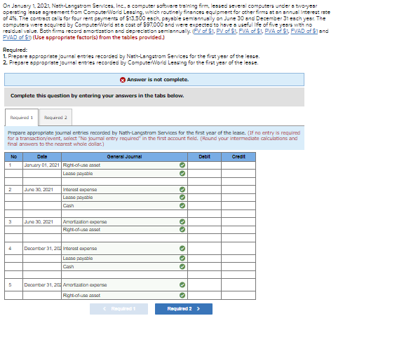 On January 1, 2021, Nath-Langstrom Services, Inc., a computer software training firm, leased several computers under a two-year
operating lease agreement from ComputerWorld Lessing, which routinely finances equipment for other firms at an annual Interest rate
of 4%. The contract calls for four rent payments of $13,500 each, payable semiannually on June 30 and December 31 each year. The
computers were acquired by ComputerWorld at a cost of $97,000 and were expected to have a useful life of five years with no
residual value. Both firma record amortization and depreciation semiannually. (FV of $1, PV of $1, FVA of $1, PVA of $1, FVAD of $1 and
PVAD of $1) (Use appropriate factor(s) from the tables provided.)
Required:
1. Prepare appropriate journal entries recorded by Nath-Langstrom Services for the first year of the lease.
2. Prepare appropriate journal entries recorded by ComputerWorld Leasing for the first year of the lease.
Complete this question by entering your answers in the tabs below.
Required 1 Required 2
Prepare appropriate journal entries recorded by Nath-Langstrom Services for the first year of the lease. (If no entry is required
for a transaction/event, select "No journal entry required in the first account field. (Round your intermediate calculations and
final answers to the nearest whole dollar.)
No
1
2
3
5
Date
January 01, 2021 Right-of-use asset
Lease payable
June 30, 2021
June 30, 2021
Interest expense
Lasse payable
Cash
Amortization expense
Right-of-use asset
Answer is not complete.
December 31, 20 Interest expense
Lasse payable
Cash
General Journal
December 31, 20 Amortization expense
Right-of-use asset
< Required 1
|0|0|
33 333
33 3
→
❤❤
✪
→
Debit
Required 2 >
Credit