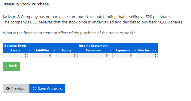 Treasury Stock Purchase
Jackson & Company has no-par value common stock outstanding that is selling at $20 per share.
The company's CEO believes that the stock price is undervalued and decides to buy back 10,000 shares.
What is the financial statement effect of the purchase of the treasury stock?
Balance Sheet
Income Statement
Assets
Liabilities +
Equity
= Net Income
Revenues
Expenses
=
Check
Previous
2 Save Answers

