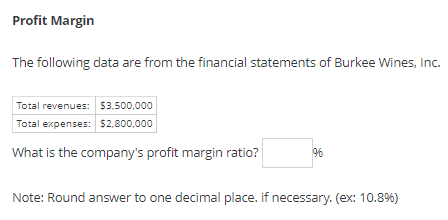 Profit Margin
The following data are from the financial statements of Burkee Wines, Inc.
Total revenues: 53,500,000
Total expenses: $2,800,000
What is the company's profit margin ratio?
Note: Round answer to one decimal place. if necessary. (ex: 10.8%)
