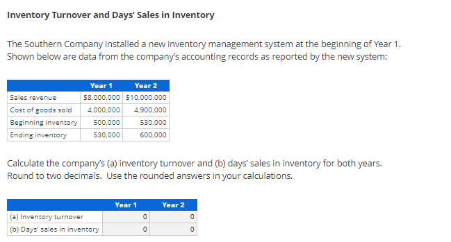 Inventory Turnover and Days' Sales in Inventory
The Southern Company installed a new inventory management system at the beginning of Year 1.
Shown below are data from the company's accounting records as reported by the new system:
Year 1
Year 2
58.000,000 $10,000,000
Sales revenue
Cost of goods sold
4,000,000
4,900,000
Beginning inventory
500,000
530,000
Ending inventory
530,000
600,000
Calculate the company's (a) inventory turnover and (b) days' sales in inventory for both years.
Round to two decimals. Use the rounded answers in your calculations.
Year 1
Year 2
(a) Inventory turnover
(b) Days' sales in inventory
