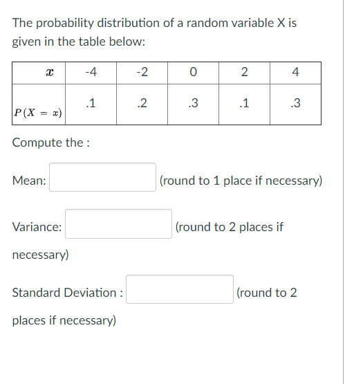 The probability distribution of a random variable X is
given in the table below:
-4
-2
2
4
.1
.2
.3
.1
.3
P(X
Compute the :
Мean:
(round to 1 place if necessary)
Variance:
(round to 2 places if
necessary)
Standard Deviation :
|(round to 2
places if necessary)
