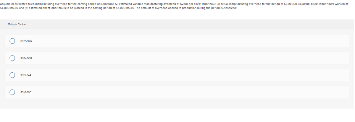 Assume (1) estimated fixed manufacturing overhead for the coming period of $200,000, (2) estimated varlable manufacturing overhead of $2.00 per direct labor hour, (3) actual manufacturing overhead for the perlod of $320,000, (4) actual direct labor-hours worked of
54,000 hours, and (5) estimated direct labor-hours to be worked In the coming perlod of 55,000 hours. The amount of overhead applied to production during the perlod is closest to:
Multiple Choice
$325,926.
$304.560.
$315,844.
$310,000.
