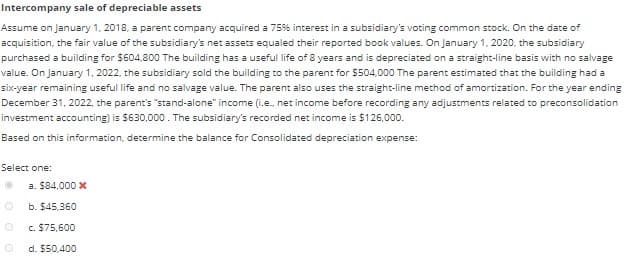 Intercompany sale of depreciable assets
Assume on January 1, 2018, a parent company acquired a 75% interest in a subsidiary's voting common stock. On the date of
acquisition, the fair value of the subsidiary's net assets equaled their reported book values. On January 1, 2020, the subsidiary
purchased a building for $604,800 The building has a useful life of 8 years and is depreciated on a straight-line basis with no salvage
value. On January 1, 2022, the subsidiary sold the building to the parent for $504,000 The parent estimated that the building had a
six-year remaining useful life and no salvage value. The parent also uses the straight-line method of amortization. For the year ending
December 31, 2022, the parent's "stand-alone" income (i.e., net income before recording any adjustments related to preconsolidation
investment accounting) is $630,000. The subsidiary's recorded net income is $126,000.
Based on this information, determine the balance for Consolidated depreciation expense:
Select one:
0
a. $84,000 x
b. $45,360
c. $75,600
d. $50,400