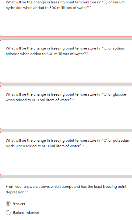 What will be the change in freezing point temperature (in °C) of barium
hydroxide when added to 500 milliliters of water? *
What will be the change in freezing point temperature (in °C) of sodium
chloride when added to 500 milliliters of water? *
What will be the change in freezing point temperature (in °C) of glucose
when added to 500 milliliters of water? *
What will be the change in freezing point temperature (in "C) of potassium
oxide when added to 500 milliliters of water? *
From your answers above, which compound has the least freezing point
depression? *
Glucose
Barium hydroxide
