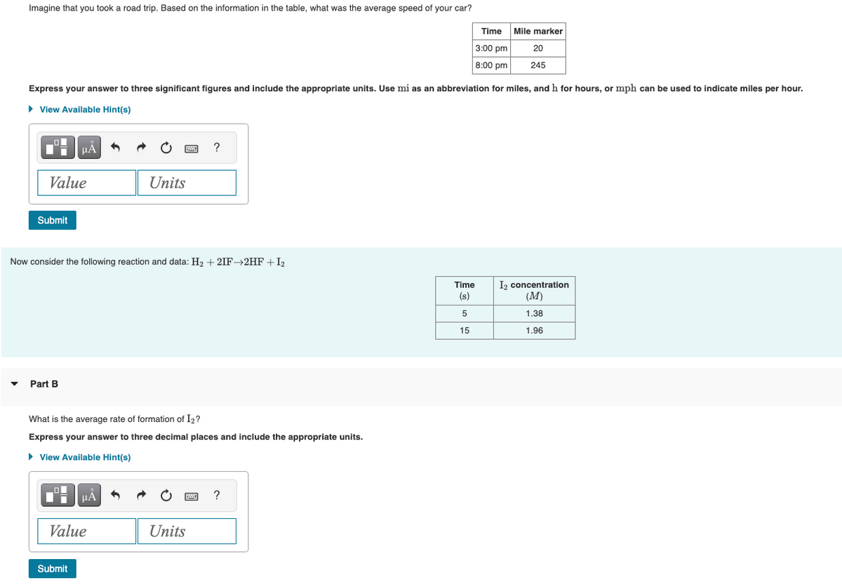 Imagine that you took a road trip. Based on the information in the table, what was the average speed of your car?
Express your answer to three significant figures and include the appropriate units. Use mi as an abbreviation for miles, and h for hours, or mph can be used to indicate miles per hour.
► View Available Hint(s)
Value
Submit
HA
Part B
Now consider the following reaction and data: H₂ +2IF→2HF + I₂
Submit
μÁ
Value
www
Units
What is the average rate of formation of I₂?
Express your answer to three decimal places and include the appropriate units.
► View Available Hint(s)
Units
?
www
Time Mile marker
3:00 pm
20
8:00 pm
245
?
Time
(s)
5
15
I₂ concentration
(M)
1.38
1.96