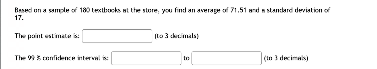 Based on a sample of 180 textbooks at the store, you find an average of 71.51 and a standard deviation of
17.
The point estimate is:
The 99 % confidence interval is:
(to 3 decimals)
to
(to 3 decimals)