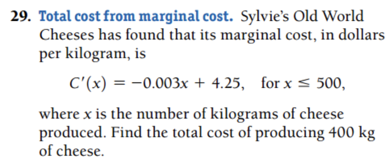 29. Total cost from marginal cost. Sylvie's Old World
Cheeses has found that its marginal cost, in dollars
per kilogram, is
C'(x) = -0.003x + 4.25, for x < 500,
where x is the number of kilograms of cheese
produced. Find the total cost of producing 400 kg
of cheese.
