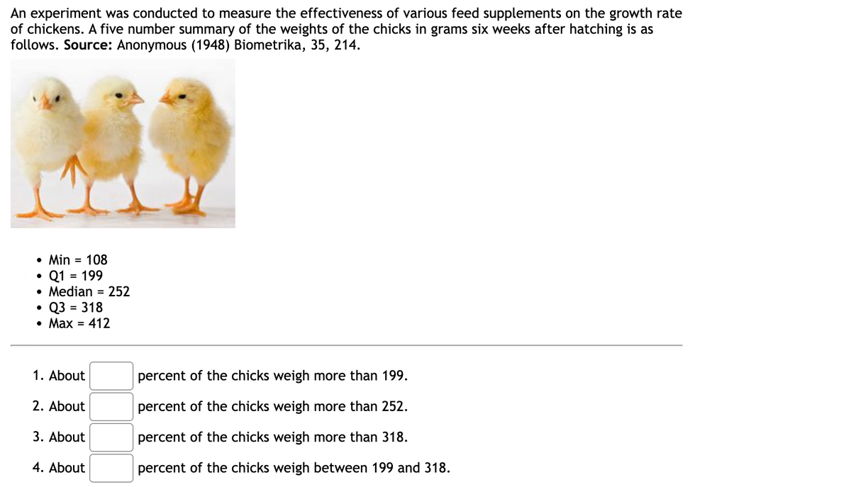 An experiment was conducted to measure the effectiveness of various feed supplements on the growth rate
of chickens. A five number summary of the weights of the chicks in grams six weeks after hatching is as
follows. Source: Anonymous (1948) Biometrika, 35, 214.
• Min = 108
• Q1 = 199
• Median = 252
• Q3 = 318
• Max = 412
1. About
2. About
3. About
4. About
percent of the chicks weigh more than 199.
percent of the chicks weigh more than 252.
percent of the chicks weigh more than 318.
percent of the chicks weigh between 199 and 318.