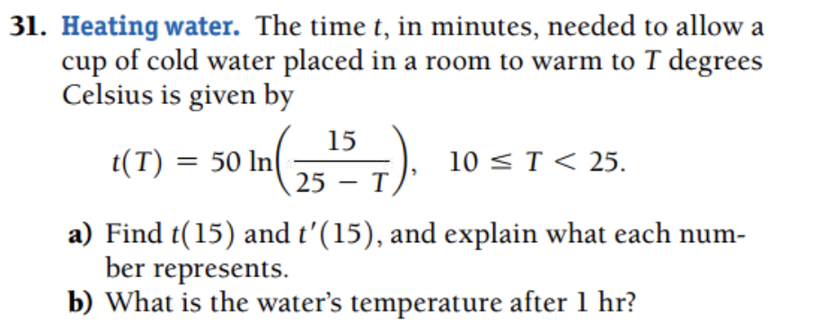 31. Heating water. The time t, in minutes, needed to allow a
cup of cold water placed in a room to warm to T degrees
Celsius is given by
15
t(T) = 50 In
10 < T < 25.
25 — Т,
|
a) Find t(15) and t'(15), and explain what each num-
ber represents.
b) What is the water's temperature after 1 hr?
