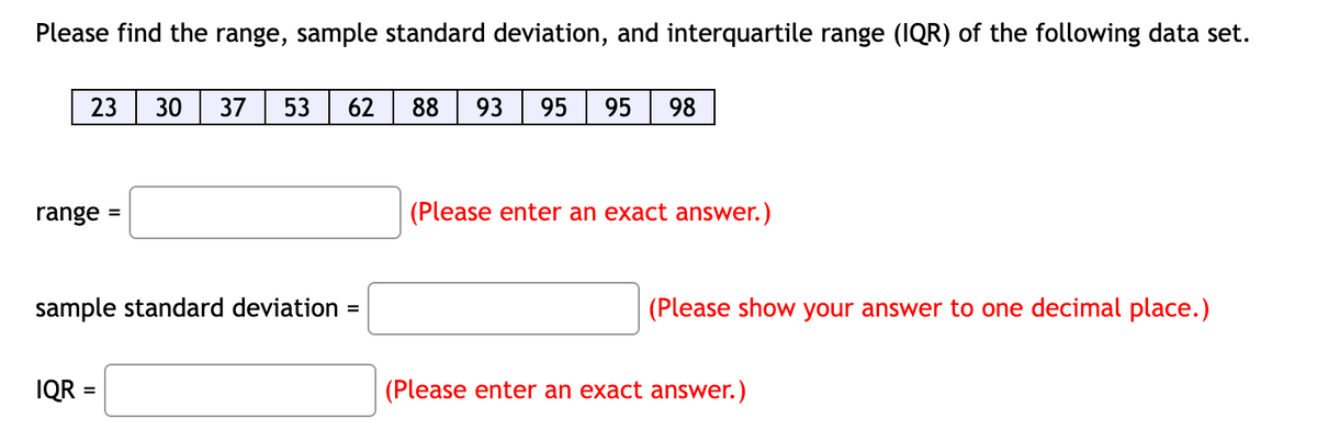 Please find the range, sample standard deviation, and interquartile range (IQR) of the following data set.
23 30 37 53 62
range
sample standard deviation
IQR =
=
88 93 95 95 98
(Please enter an exact answer.)
(Please show your answer to one decimal place.)
(Please enter an exact answer.)